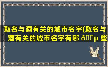 取名与酒有关的城市名字(取名与酒有关的城市名字有哪 🌵 些)